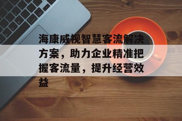 海康威视智慧客流解决方案,助力企业精准把握客流量,提升经营效益 海康威视智慧客流解决方案,助力企业精准把握客流量,提升经营效益