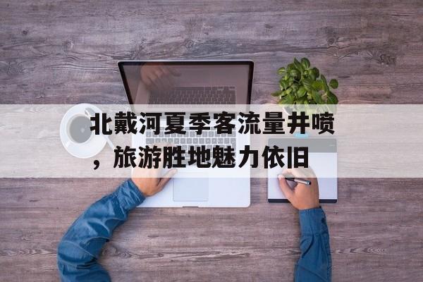 北戴河夏季客流量井喷,旅游胜地魅力依旧 北戴河夏季客流量井喷,旅游胜地魅力依旧