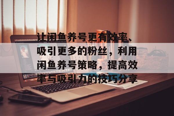 让闲鱼养号更有效率、吸引更多的粉丝，利用闲鱼养号策略，提高效率与吸引力的技巧分享