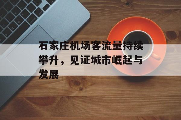 石家庄机场客流量持续攀升，见证城市崛起与发展