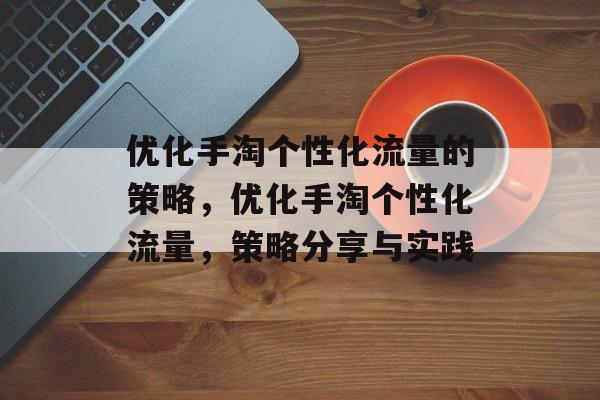 优化手淘个性化流量的策略,优化手淘个性化流量,策略分享与实践 优化手淘个性化流量的策略,优化手淘个性化流量,策略分享与实践