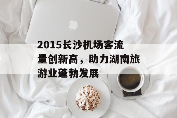 2015长沙机场客流量创新高,助力湖南旅游业蓬勃发展 2015长沙机场客流量创新高,助力湖南旅游业蓬勃发展