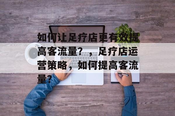 如何让足疗店更有效提高客流量?,足疗店运营策略,如何提高客流量? 如何让足疗店更有效提高客流量?,足疗店运营策略,如何提高客流量?