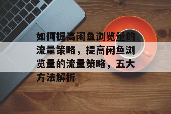 如何提高闲鱼浏览量的流量策略,提高闲鱼浏览量的流量策略,五大方法解析 如何提高闲鱼浏览量的流量策略,提高闲鱼浏览量的流量策略,五大方法解析