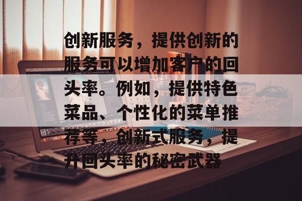创新服务,提供创新的服务可以增加客户的回头率。例如,提供特色菜品、个性化的菜单推荐等,创新式服务,提升回头率的秘密武器 创新服务,提供创新的服务可以增加客户的回头率。例如,提供特色菜品、个性化的菜单推荐等,创新式服务,提升回头率的秘密武器