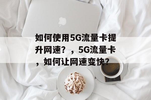 如何使用5G流量卡提升网速?,5G流量卡,如何让网速变快? 如何使用5G流量卡提升网速?,5G流量卡,如何让网速变快?