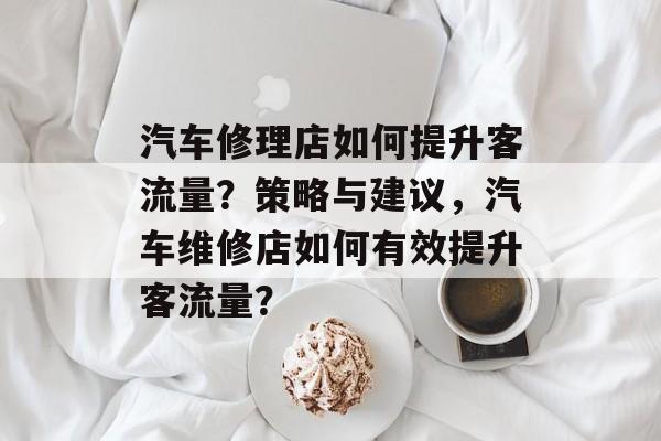 汽车修理店如何提升客流量?策略与建议,汽车维修店如何有效提升客流量? 汽车修理店如何提升客流量?策略与建议,汽车维修店如何有效提升客流量?