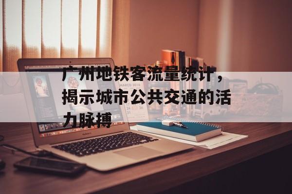 广州地铁客流量统计,揭示城市公共交通的活力脉搏 广州地铁客流量统计,揭示城市公共交通的活力脉搏