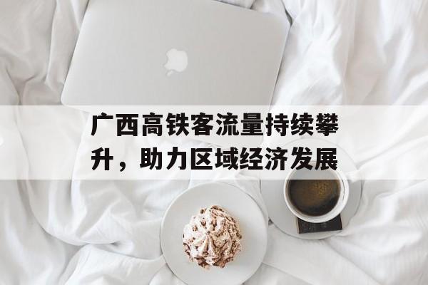 广西高铁客流量持续攀升,助力区域经济发展 广西高铁客流量持续攀升,助力区域经济发展