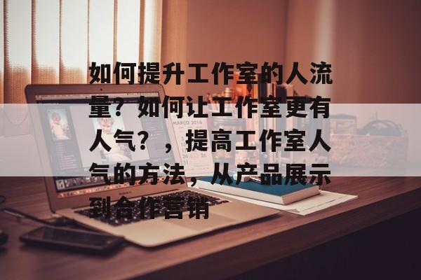 如何提升工作室的人流量?如何让工作室更有人气?,提高工作室人气的方法,从产品展示到合作营销 如何提升工作室的人流量?如何让工作室更有人气?,提高工作室人气的方法,从产品展示到合作营销