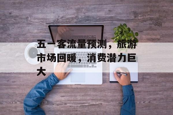 五一客流量预测,旅游市场回暖,消费潜力巨大 五一客流量预测,旅游市场回暖,消费潜力巨大