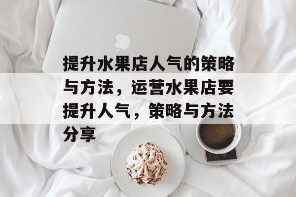提升水果店人气的策略与方法,运营水果店要提升人气,策略与方法分享 提升水果店人气的策略与方法,运营水果店要提升人气,策略与方法分享
