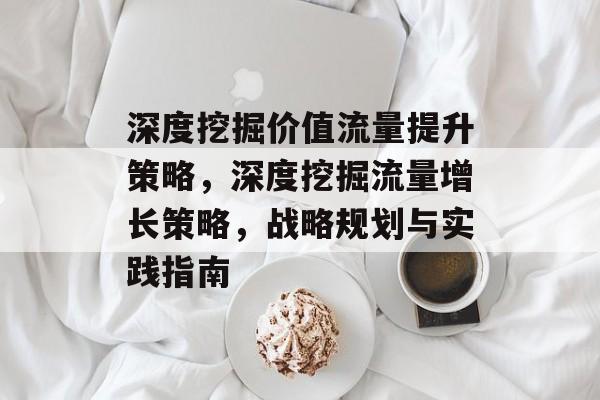 深度挖掘价值流量提升策略,深度挖掘流量增长策略,战略规划与实践指南 深度挖掘价值流量提升策略,深度挖掘流量增长策略,战略规划与实践指南