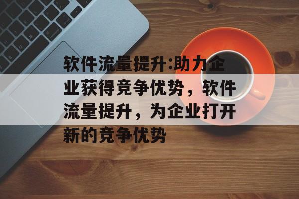 软件流量提升:助力企业获得竞争优势,软件流量提升,为企业打开新的竞争优势 软件流量提升:助力企业获得竞争优势,软件流量提升,为企业打开新的竞争优势