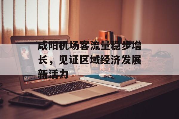 咸阳机场客流量稳步增长,见证区域经济发展新活力 咸阳机场客流量稳步增长,见证区域经济发展新活力