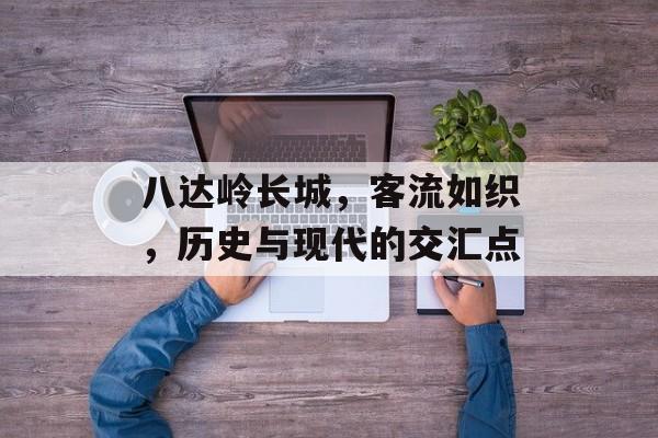 八达岭长城,客流如织,历史与现代的交汇点 八达岭长城,客流如织,历史与现代的交汇点