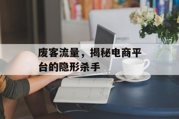 废客流量,揭秘电商平台的隐形杀手 废客流量,揭秘电商平台的隐形杀手
