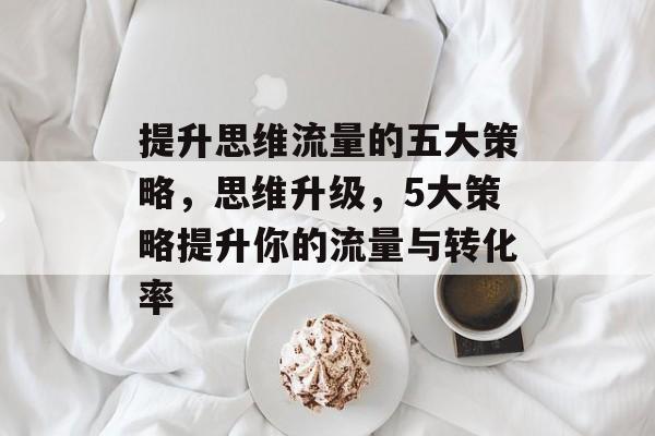 提升思维流量的五大策略,思维升级,5大策略提升你的流量与转化率 提升思维流量的五大策略,思维升级,5大策略提升你的流量与转化率