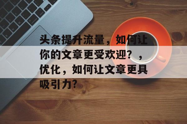 头条提升流量，如何让你的文章更受欢迎？，优化，如何让文章更具吸引力?