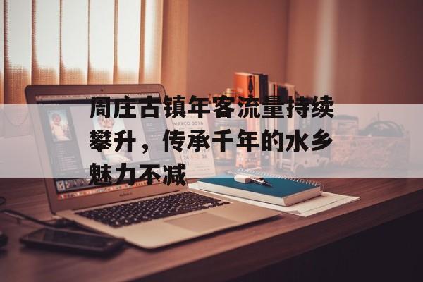 周庄古镇年客流量持续攀升,传承千年的水乡魅力不减 周庄古镇年客流量持续攀升,传承千年的水乡魅力不减