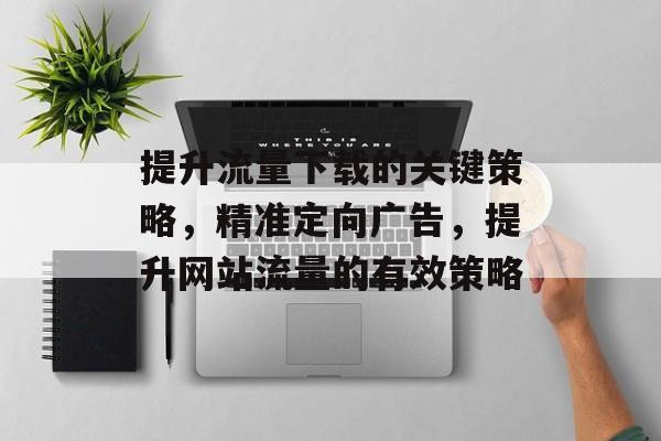 提升流量下载的关键策略,精准定向广告,提升网站流量的有效策略 提升流量下载的关键策略,精准定向广告,提升网站流量的有效策略