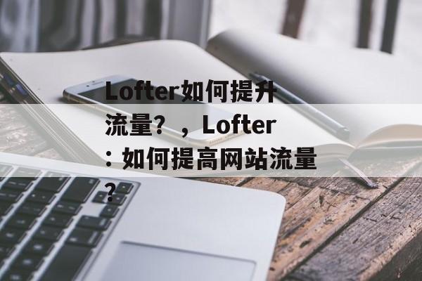Lofter如何提升流量?,Lofter: 如何提高网站流量? Lofter如何提升流量?,Lofter: 如何提高网站流量?