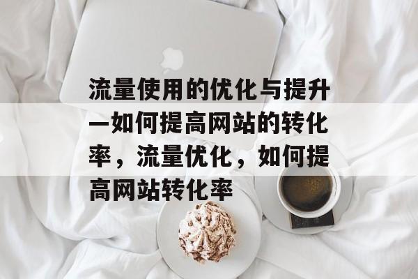 流量使用的优化与提升—如何提高网站的转化率,流量优化,如何提高网站转化率 流量使用的优化与提升—如何提高网站的转化率,流量优化,如何提高网站转化率