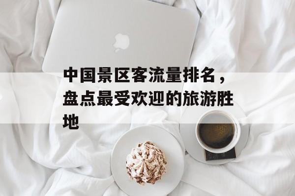 中国景区客流量排名,盘点最受欢迎的旅游胜地 中国景区客流量排名,盘点最受欢迎的旅游胜地