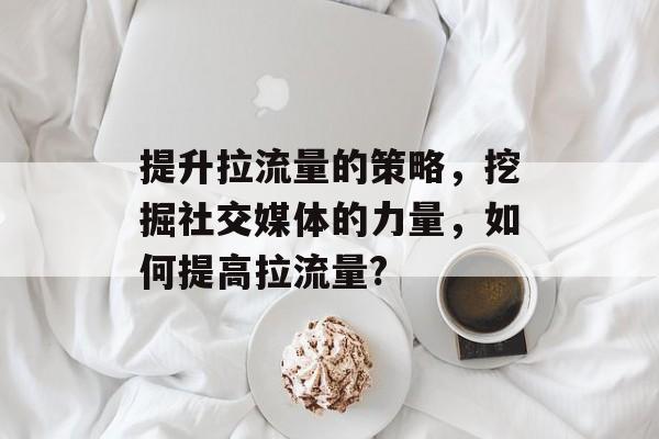 提升拉流量的策略,挖掘社交媒体的力量,如何提高拉流量? 提升拉流量的策略,挖掘社交媒体的力量,如何提高拉流量?