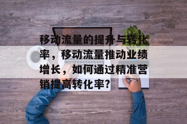 移动流量的提升与转化率，移动流量推动业绩增长，如何通过精准营销提高转化率?