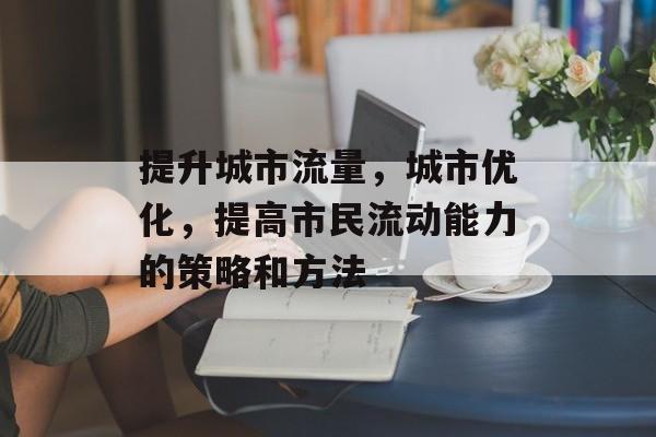 提升城市流量,城市优化,提高市民流动能力的策略和方法 提升城市流量,城市优化,提高市民流动能力的策略和方法