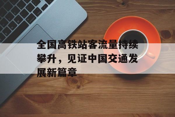 全国高铁站客流量持续攀升,见证中国交通发展新篇章 全国高铁站客流量持续攀升,见证中国交通发展新篇章