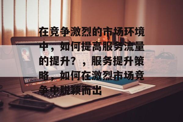 在竞争激烈的市场环境中,如何提高服务流量的提升?,服务提升策略,如何在激烈市场竞争中脱颖而出 在竞争激烈的市场环境中,如何提高服务流量的提升?,服务提升策略,如何在激烈市场竞争中脱颖而出