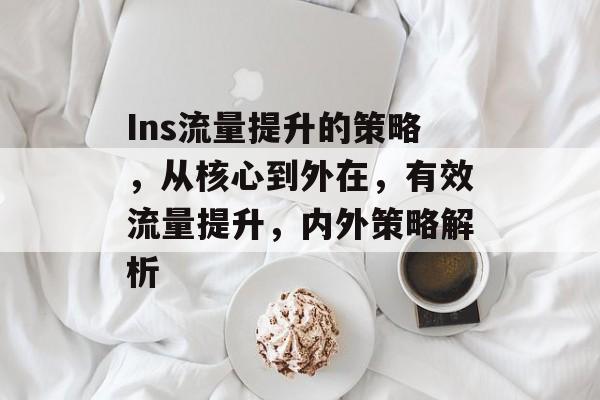 Ins流量提升的策略,从核心到外在,有效流量提升,内外策略解析 Ins流量提升的策略,从核心到外在,有效流量提升,内外策略解析