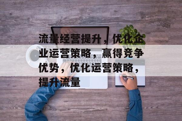 流量经营提升,优化企业运营策略,赢得竞争优势,优化运营策略,提升流量 流量经营提升,优化企业运营策略,赢得竞争优势,优化运营策略,提升流量