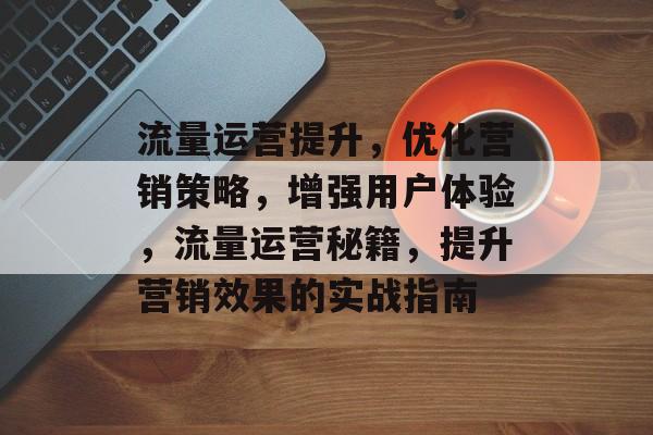 流量运营提升，优化营销策略，增强用户体验，流量运营秘籍，提升营销效果的实战指南