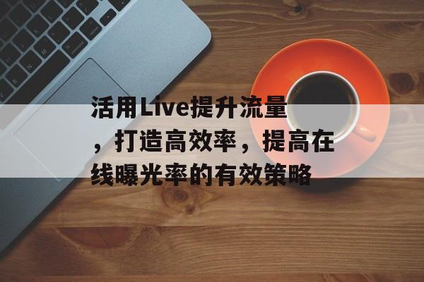 活用Live提升流量,打造高效率,提高在线曝光率的有效策略 活用Live提升流量,打造高效率,提高在线曝光率的有效策略