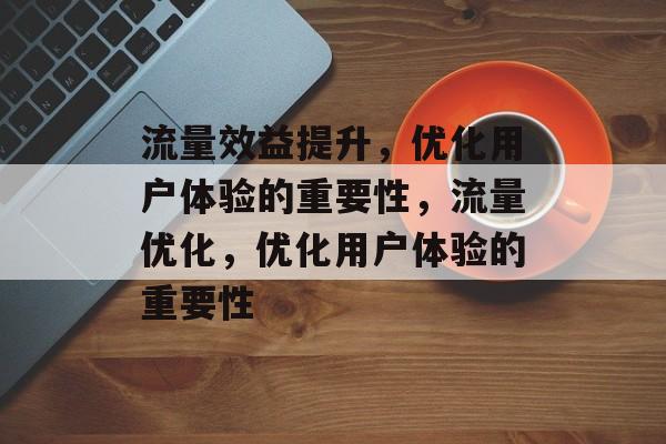 流量效益提升,优化用户体验的重要性,流量优化,优化用户体验的重要性 流量效益提升,优化用户体验的重要性,流量优化,优化用户体验的重要性