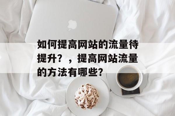 如何提高网站的流量待提升?,提高网站流量的方法有哪些? 如何提高网站的流量待提升?,提高网站流量的方法有哪些?