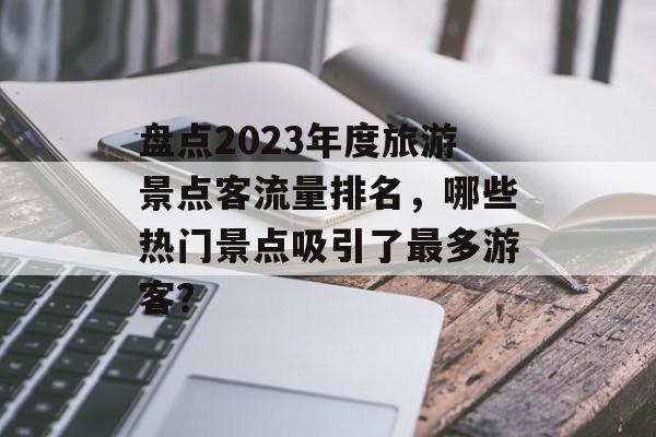 盘点2023年度旅游景点客流量排名,哪些热门景点吸引了最多游客? 盘点2023年度旅游景点客流量排名,哪些热门景点吸引了最多游客?