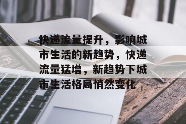 快递流量提升，影响城市生活的新趋势，快递流量猛增，新趋势下城市生活格局悄然变化