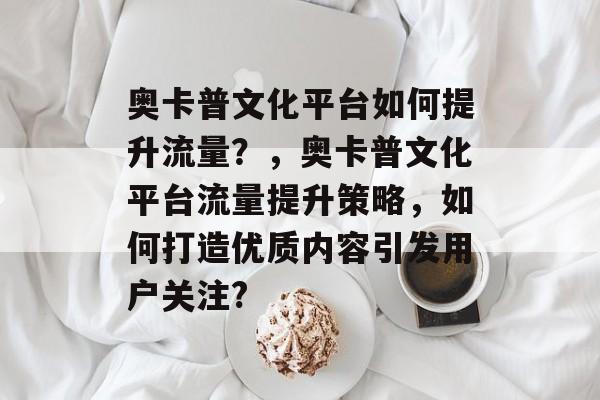 奥卡普文化平台如何提升流量?,奥卡普文化平台流量提升策略,如何打造优质内容引发用户关注? 奥卡普文化平台如何提升流量?,奥卡普文化平台流量提升策略,如何打造优质内容引发用户关注?