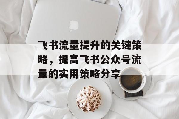 飞书流量提升的关键策略,提高飞书公众号流量的实用策略分享 飞书流量提升的关键策略,提高飞书公众号流量的实用策略分享