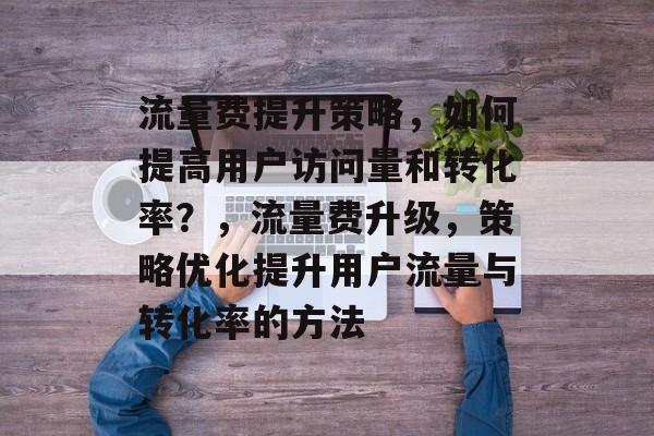 流量费提升策略,如何提高用户访问量和转化率?,流量费升级,策略优化提升用户流量与转化率的方法 流量费提升策略,如何提高用户访问量和转化率?,流量费升级,策略优化提升用户流量与转化率的方法