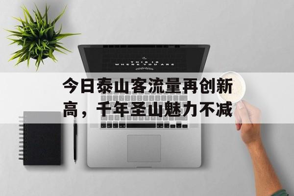 今日泰山客流量再创新高,千年圣山魅力不减 今日泰山客流量再创新高,千年圣山魅力不减