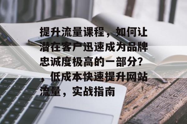 提升流量课程,如何让潜在客户迅速成为品牌忠诚度极高的一部分?,低成本快速提升网站流量,实战指南 提升流量课程,如何让潜在客户迅速成为品牌忠诚度极高的一部分?,低成本快速提升网站流量,实战指南