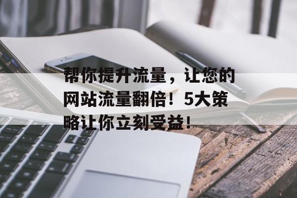 帮你提升流量,让您的网站流量翻倍!5大策略让你立刻受益! 帮你提升流量,让您的网站流量翻倍!5大策略让你立刻受益!