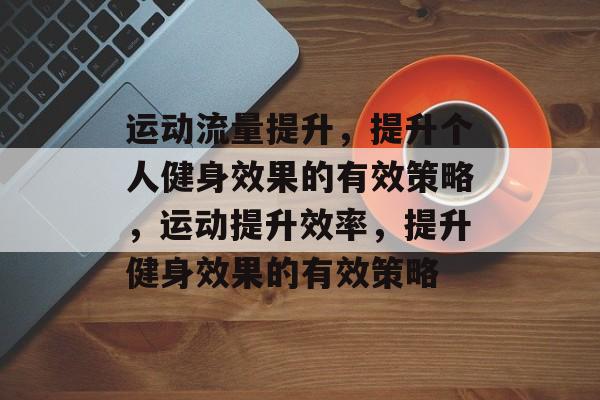 运动流量提升,提升个人健身效果的有效策略,运动提升效率,提升健身效果的有效策略 运动流量提升,提升个人健身效果的有效策略,运动提升效率,提升健身效果的有效策略