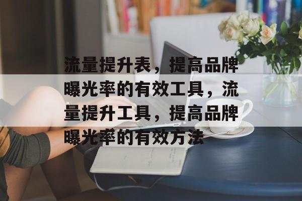 流量提升表,提高品牌曝光率的有效工具,流量提升工具,提高品牌曝光率的有效方法 流量提升表,提高品牌曝光率的有效工具,流量提升工具,提高品牌曝光率的有效方法