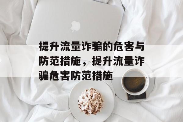 提升流量诈骗的危害与防范措施,提升流量诈骗危害防范措施 提升流量诈骗的危害与防范措施,提升流量诈骗危害防范措施